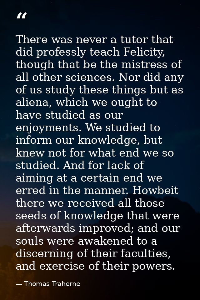 There was never a tutor that did professly teach Felicity, though that be the mistress of all other sciences. Nor did an — Thomas Traherne