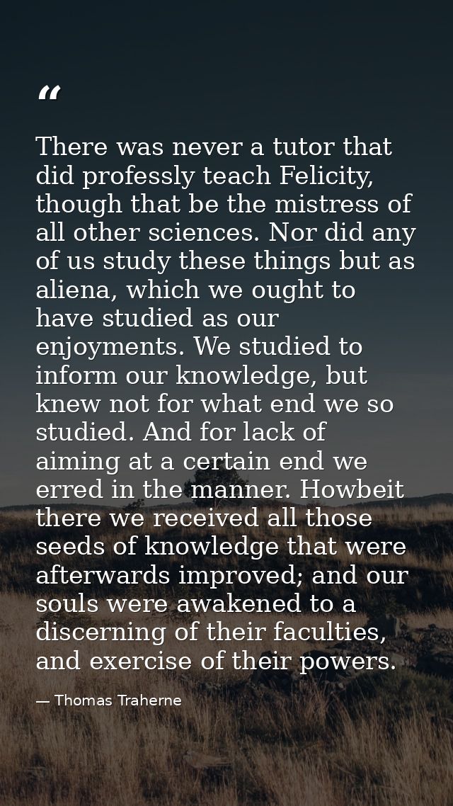 There was never a tutor that did professly teach Felicity, though that be the mistress of all other sciences. Nor did an — Thomas Traherne