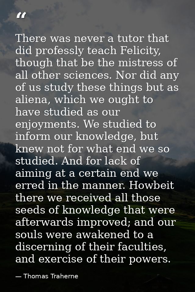 There was never a tutor that did professly teach Felicity, though that be the mistress of all other sciences. Nor did an — Thomas Traherne