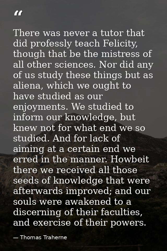 There was never a tutor that did professly teach Felicity, though that be the mistress of all other sciences. Nor did an — Thomas Traherne