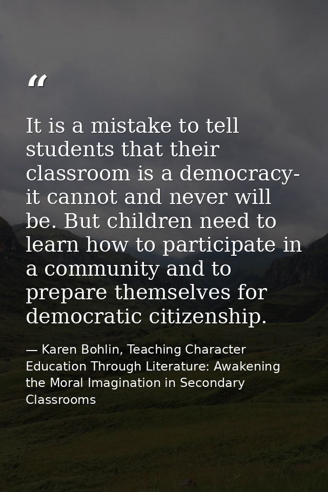 It is a mistake to tell students that their classroom is a democracy- it cannot and never will be. But children need to  — Karen Bohlin, Teaching Character Education Through Literature: Awakening the Moral Imagination in Secondary Classrooms