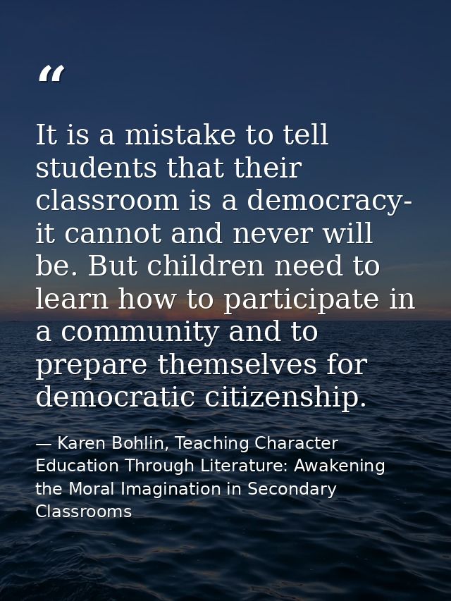 It is a mistake to tell students that their classroom is a democracy- it cannot and never will be. But children need to  — Karen Bohlin, Teaching Character Education Through Literature: Awakening the Moral Imagination in Secondary Classrooms