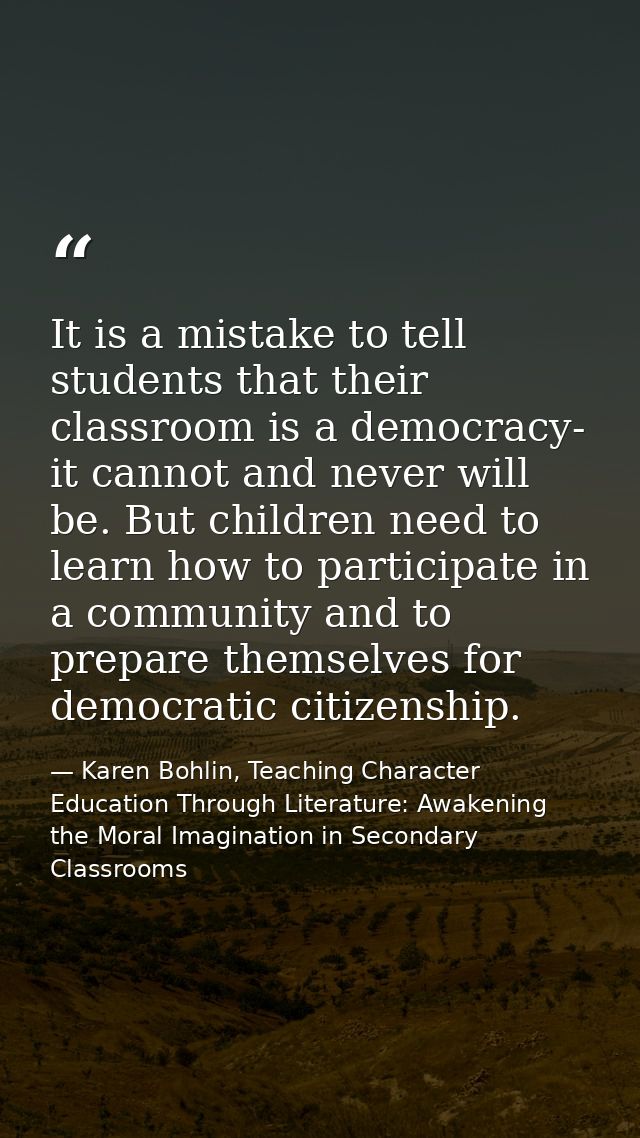It is a mistake to tell students that their classroom is a democracy- it cannot and never will be. But children need to  — Karen Bohlin, Teaching Character Education Through Literature: Awakening the Moral Imagination in Secondary Classrooms