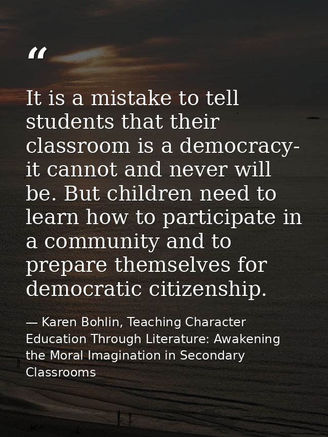 It is a mistake to tell students that their classroom is a democracy- it cannot and never will be. But children need to  — Karen Bohlin, Teaching Character Education Through Literature: Awakening the Moral Imagination in Secondary Classrooms
