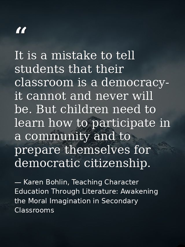 It is a mistake to tell students that their classroom is a democracy- it cannot and never will be. But children need to  — Karen Bohlin, Teaching Character Education Through Literature: Awakening the Moral Imagination in Secondary Classrooms