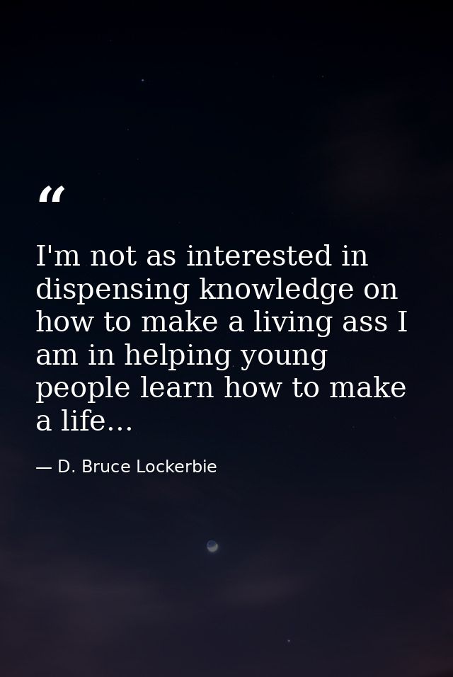 I'm not as interested in dispensing knowledge on how to make a living ass I am in helping young people learn how to make — D. Bruce Lockerbie