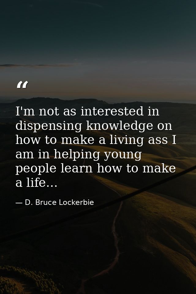 I'm not as interested in dispensing knowledge on how to make a living ass I am in helping young people learn how to make — D. Bruce Lockerbie