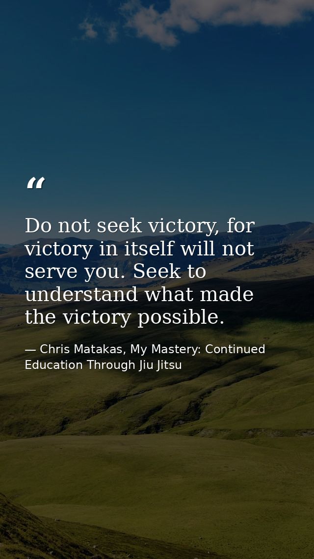 Do not seek victory, for victory in itself will not serve you. Seek to understand what made the victory possible. — Chris Matakas, My Mastery: Continued Education Through Jiu Jitsu