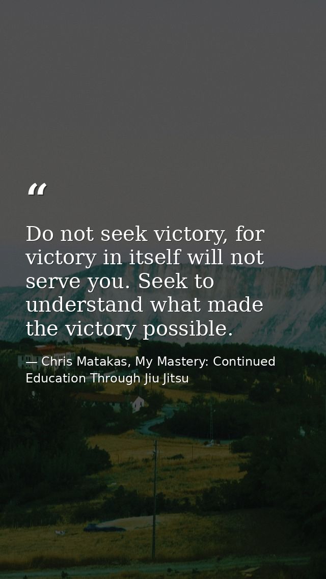 Do not seek victory, for victory in itself will not serve you. Seek to understand what made the victory possible. — Chris Matakas, My Mastery: Continued Education Through Jiu Jitsu
