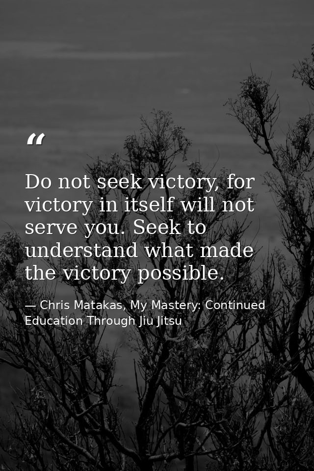 Do not seek victory, for victory in itself will not serve you. Seek to understand what made the victory possible. — Chris Matakas, My Mastery: Continued Education Through Jiu Jitsu