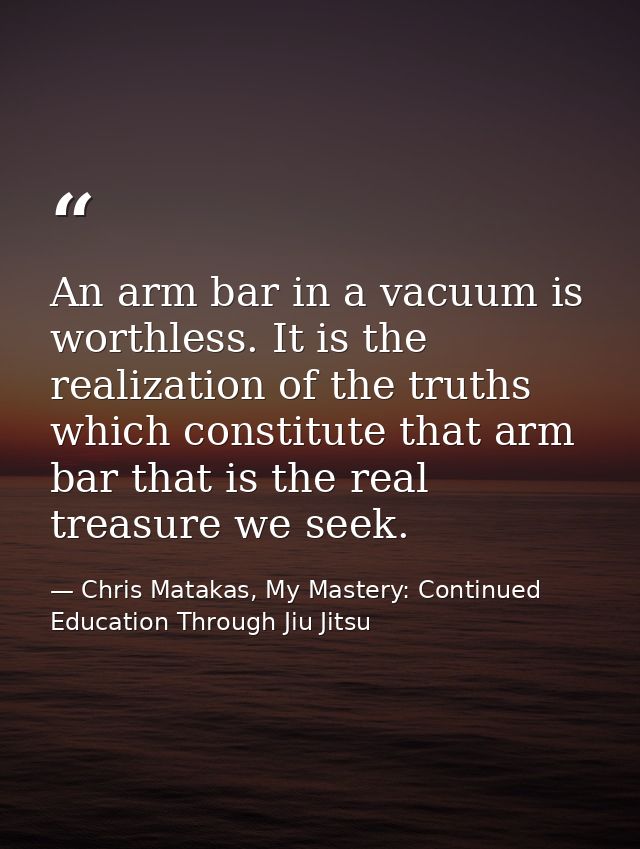An arm bar in a vacuum is worthless. It is the realization of the truths which constitute that arm bar that is the real  — Chris Matakas, My Mastery: Continued Education Through Jiu Jitsu