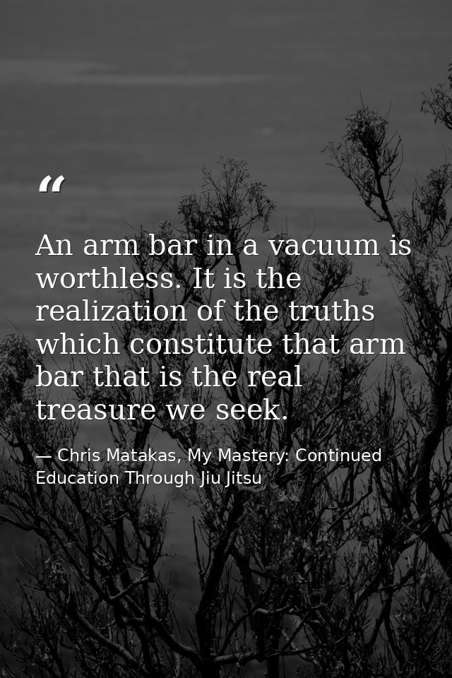 An arm bar in a vacuum is worthless. It is the realization of the truths which constitute that arm bar that is the real  — Chris Matakas, My Mastery: Continued Education Through Jiu Jitsu