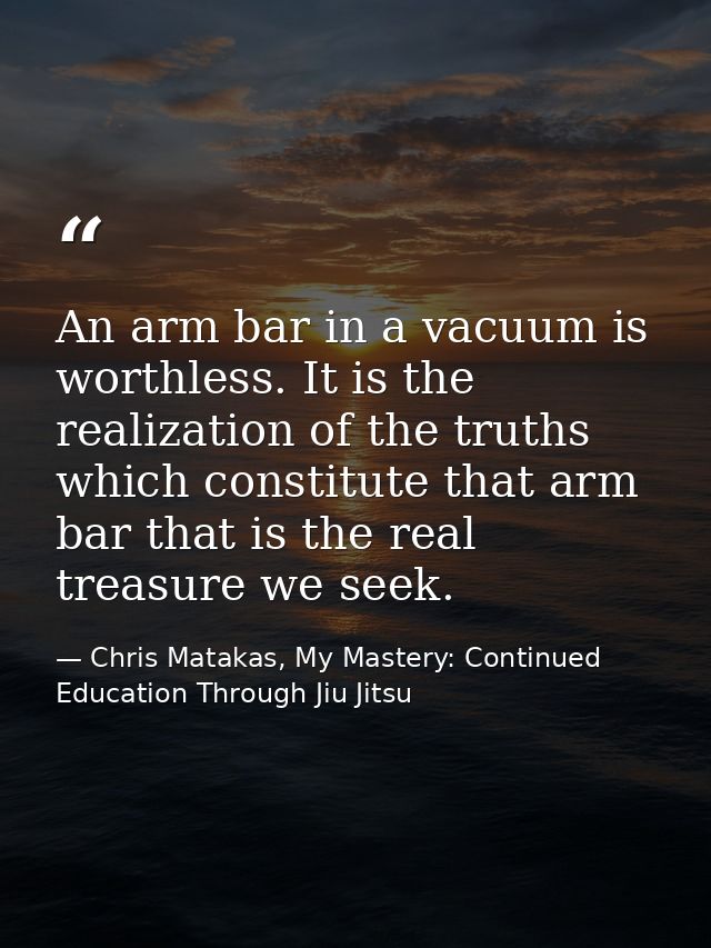 An arm bar in a vacuum is worthless. It is the realization of the truths which constitute that arm bar that is the real  — Chris Matakas, My Mastery: Continued Education Through Jiu Jitsu