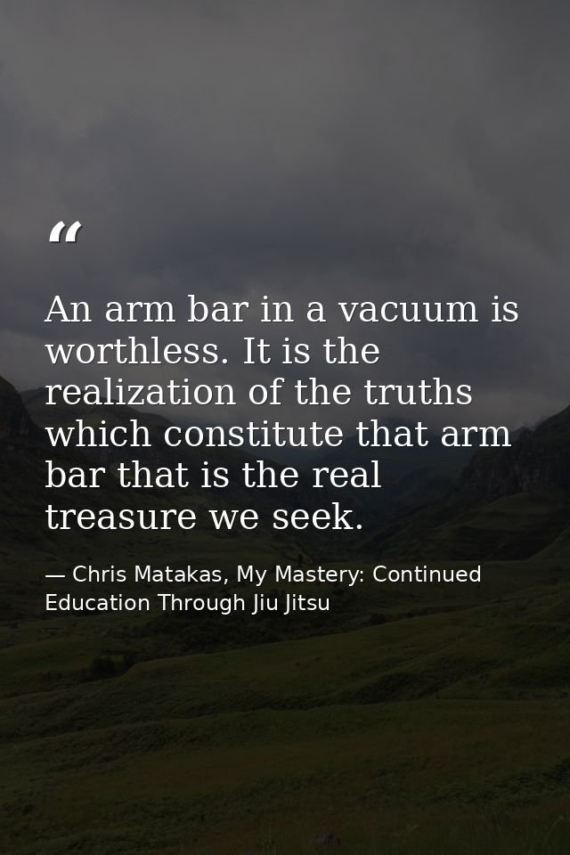 An arm bar in a vacuum is worthless. It is the realization of the truths which constitute that arm bar that is the real  — Chris Matakas, My Mastery: Continued Education Through Jiu Jitsu
