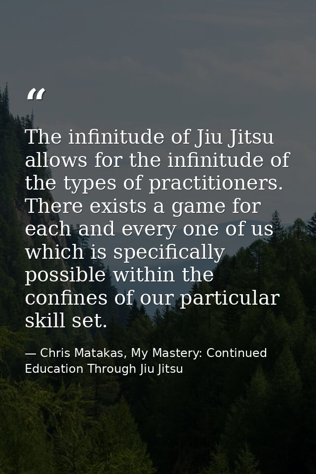 The infinitude of Jiu Jitsu allows for the infinitude of the types of practitioners. There exists a game for each and ev — Chris Matakas, My Mastery: Continued Education Through Jiu Jitsu