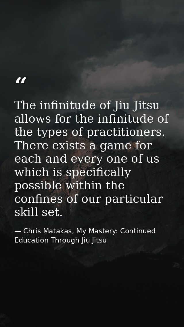 The infinitude of Jiu Jitsu allows for the infinitude of the types of practitioners. There exists a game for each and ev — Chris Matakas, My Mastery: Continued Education Through Jiu Jitsu
