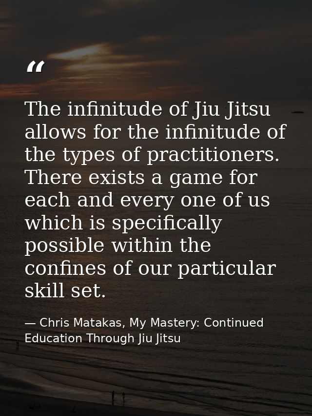 The infinitude of Jiu Jitsu allows for the infinitude of the types of practitioners. There exists a game for each and ev — Chris Matakas, My Mastery: Continued Education Through Jiu Jitsu