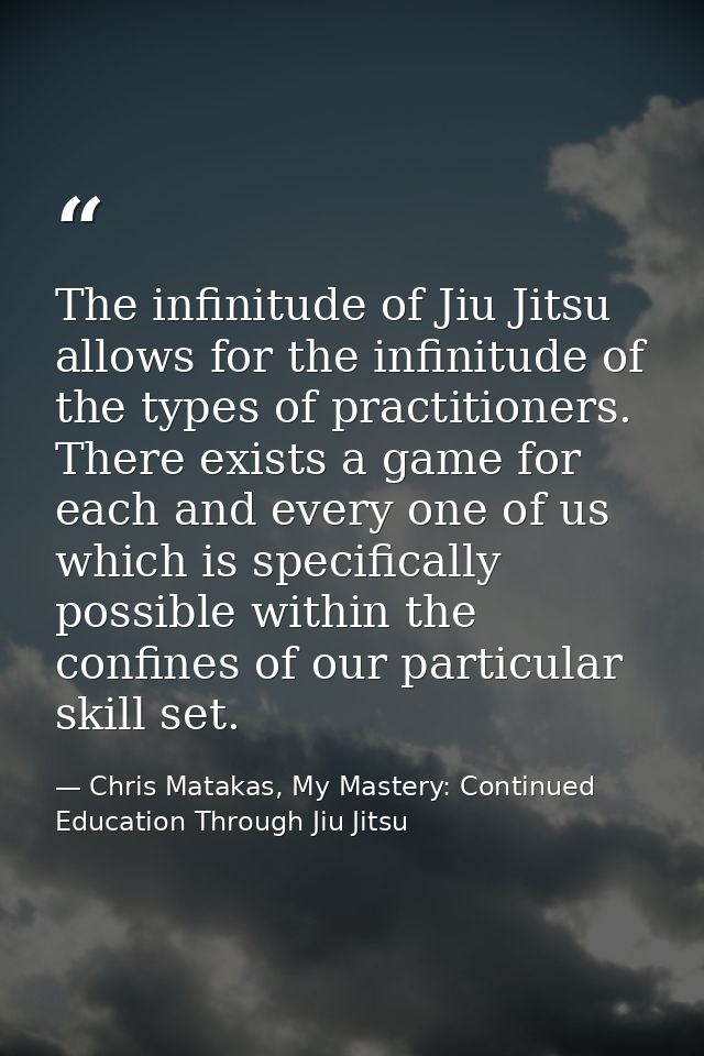 The infinitude of Jiu Jitsu allows for the infinitude of the types of practitioners. There exists a game for each and ev — Chris Matakas, My Mastery: Continued Education Through Jiu Jitsu