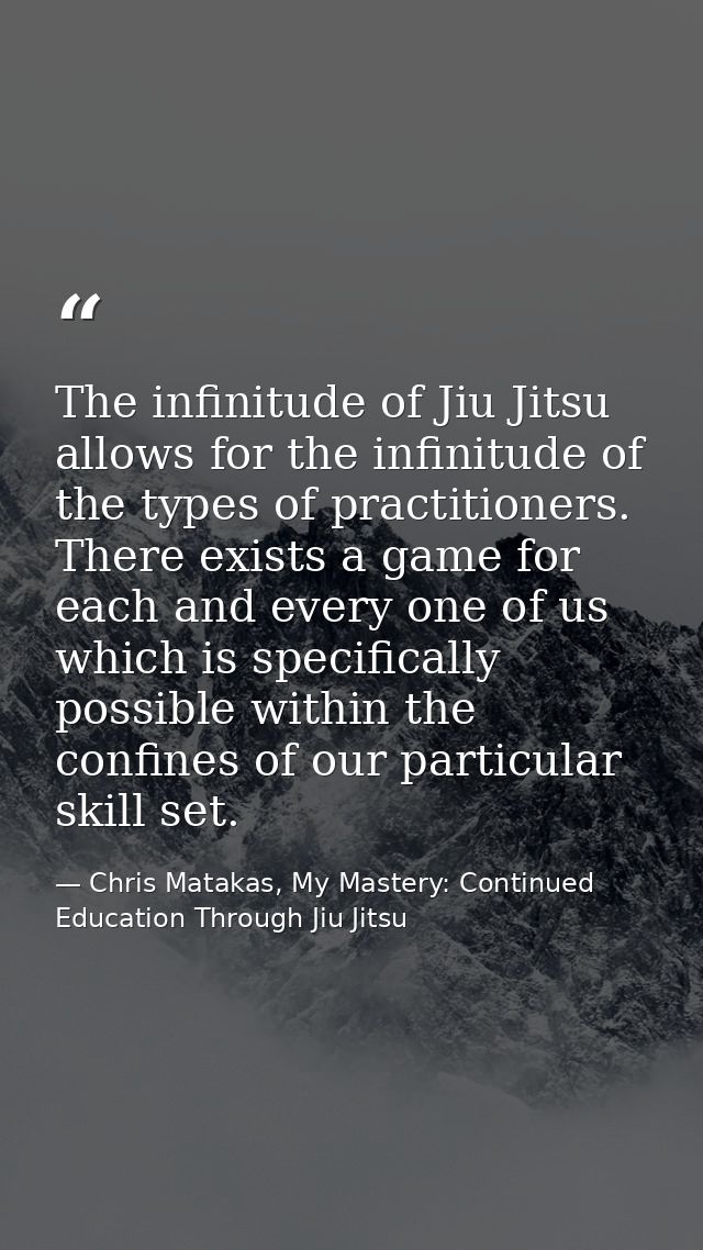 The infinitude of Jiu Jitsu allows for the infinitude of the types of practitioners. There exists a game for each and ev — Chris Matakas, My Mastery: Continued Education Through Jiu Jitsu