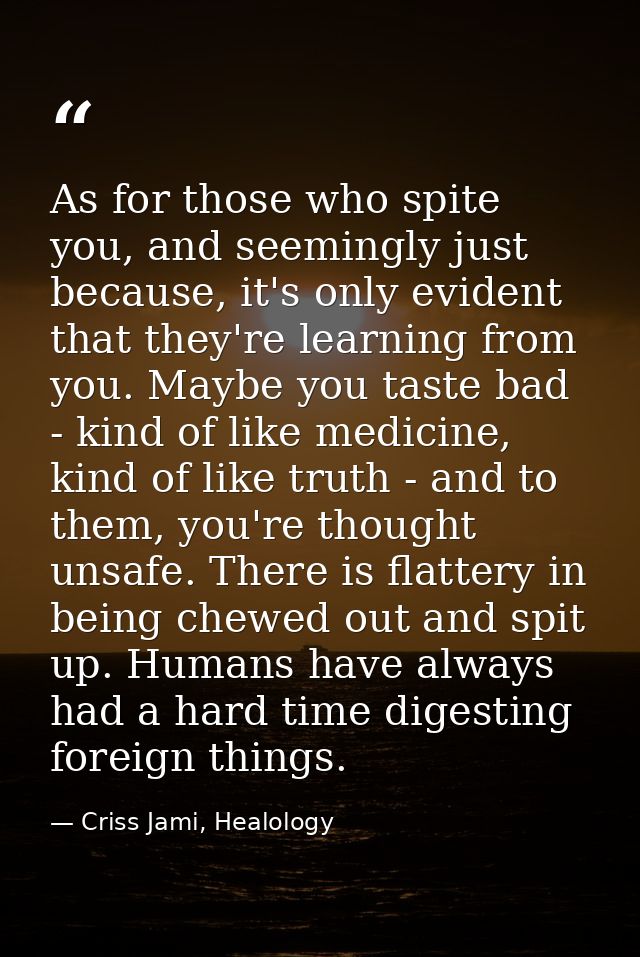 As for those who spite you, and seemingly just because, it's only evident that they're learning from you. Maybe you tast — Criss Jami, Healology