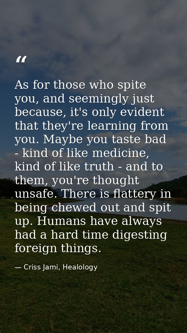 As for those who spite you, and seemingly just because, it's only evident that they're learning from you. Maybe you tast — Criss Jami, Healology