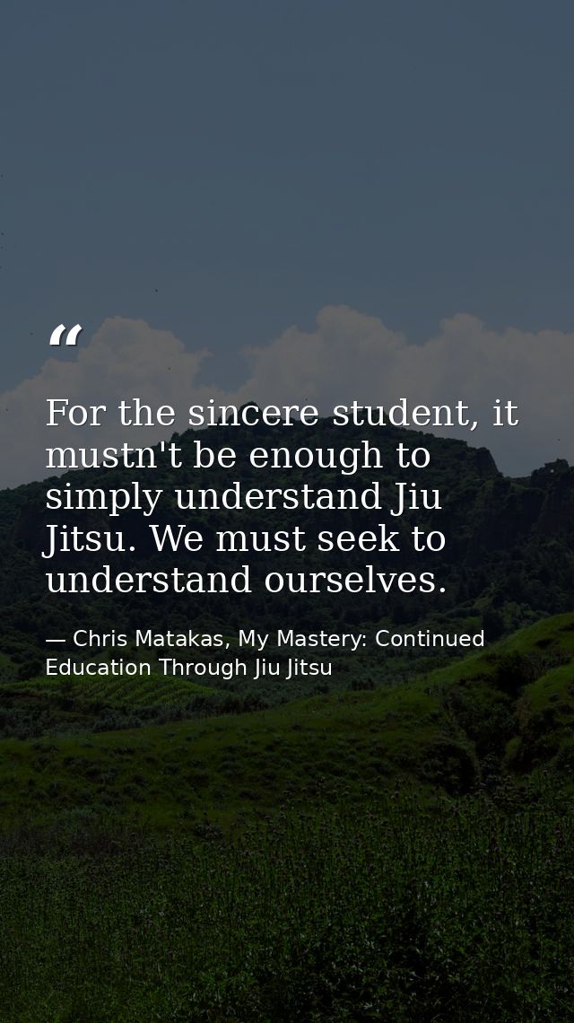 For the sincere student, it mustn't be enough to simply understand Jiu Jitsu. We must seek to understand ourselves. — Chris Matakas, My Mastery: Continued Education Through Jiu Jitsu