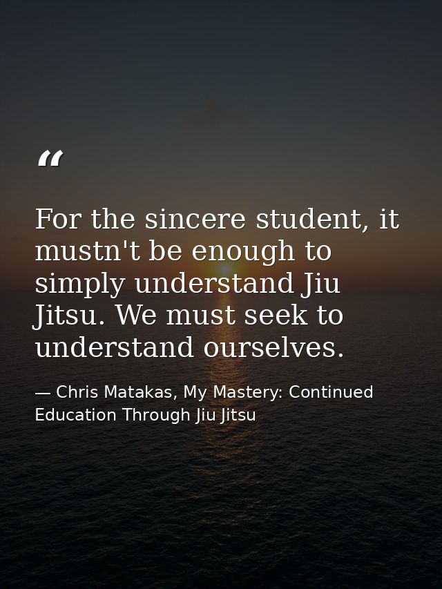 For the sincere student, it mustn't be enough to simply understand Jiu Jitsu. We must seek to understand ourselves. — Chris Matakas, My Mastery: Continued Education Through Jiu Jitsu