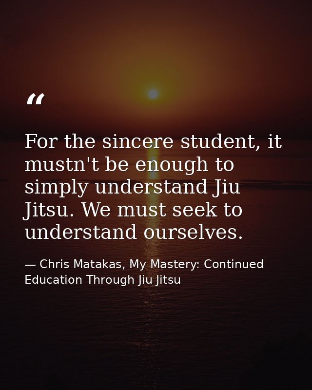 For the sincere student, it mustn't be enough to simply understand Jiu Jitsu. We must seek to understand ourselves. — Chris Matakas, My Mastery: Continued Education Through Jiu Jitsu