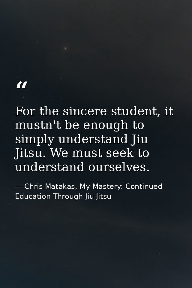 For the sincere student, it mustn't be enough to simply understand Jiu Jitsu. We must seek to understand ourselves. — Chris Matakas, My Mastery: Continued Education Through Jiu Jitsu