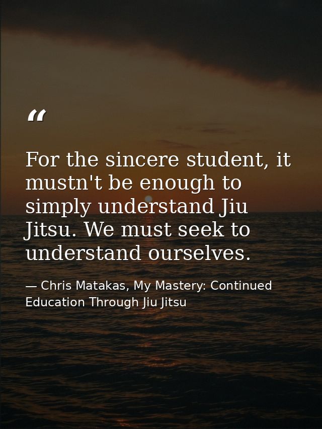 For the sincere student, it mustn't be enough to simply understand Jiu Jitsu. We must seek to understand ourselves. — Chris Matakas, My Mastery: Continued Education Through Jiu Jitsu