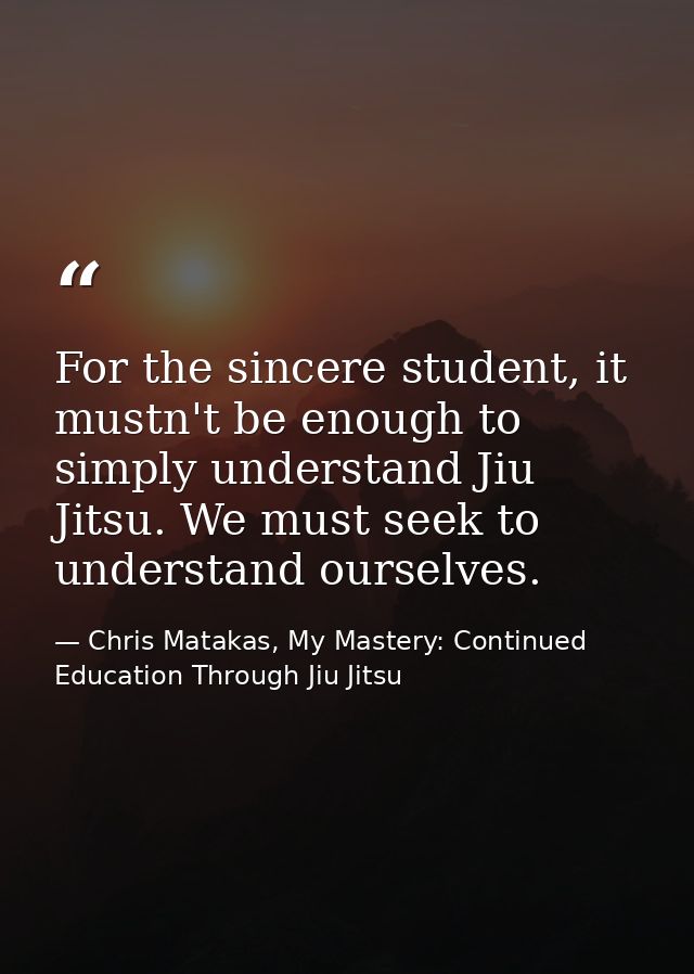 For the sincere student, it mustn't be enough to simply understand Jiu Jitsu. We must seek to understand ourselves. — Chris Matakas, My Mastery: Continued Education Through Jiu Jitsu