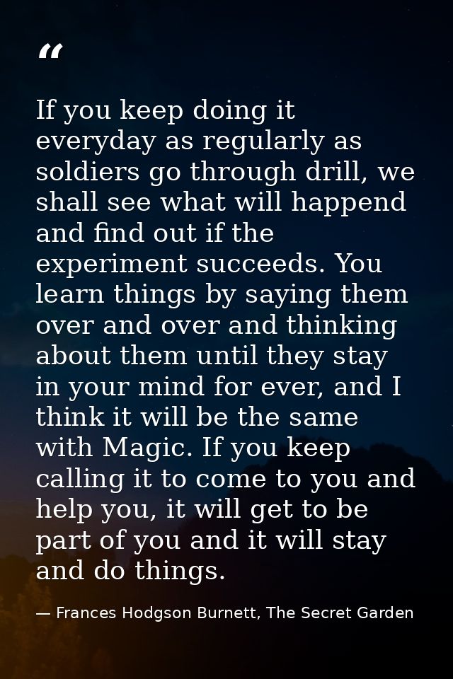 If you keep doing it everyday as regularly as soldiers go through drill, we shall see what will happend and find out if  — Frances Hodgson Burnett, The Secret Garden