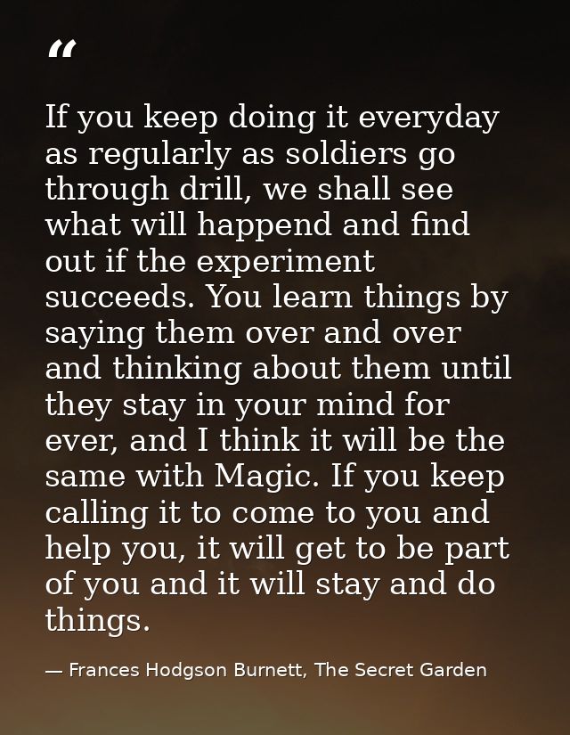 If you keep doing it everyday as regularly as soldiers go through drill, we shall see what will happend and find out if  — Frances Hodgson Burnett, The Secret Garden