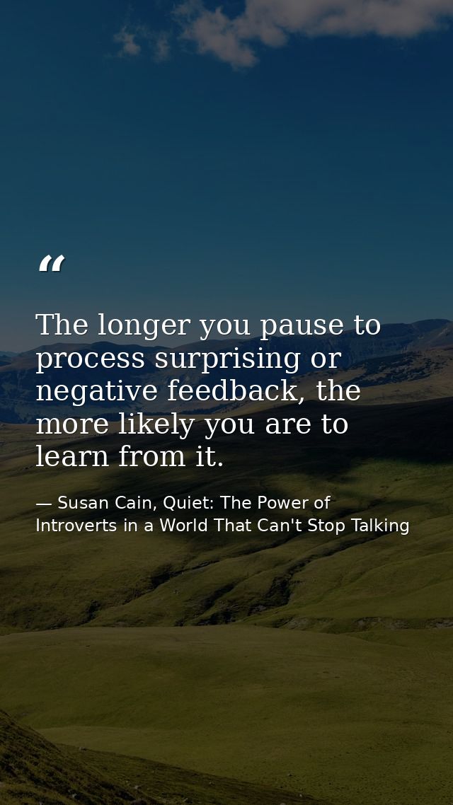 The longer you pause to process surprising or negative feedback, the more likely you are to learn from it. — Susan Cain, Quiet: The Power of Introverts in a World That Can't Stop Talking