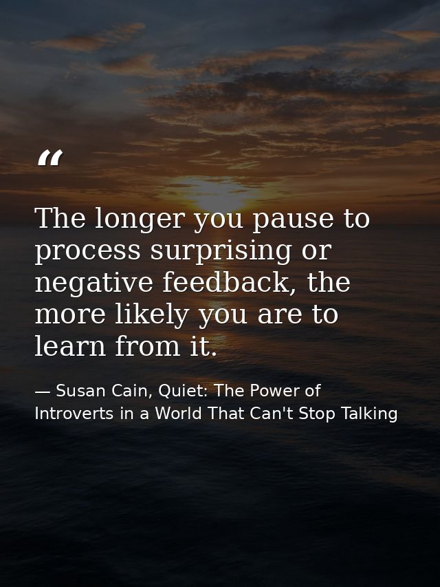 The longer you pause to process surprising or negative feedback, the more likely you are to learn from it. — Susan Cain, Quiet: The Power of Introverts in a World That Can't Stop Talking