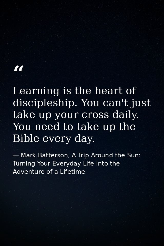 Learning is the heart of discipleship. You can't just take up your cross daily. You need to take up the Bible every day. — Mark Batterson, A Trip Around the Sun: Turning Your Everyday Life Into the Adventure of a Lifetime