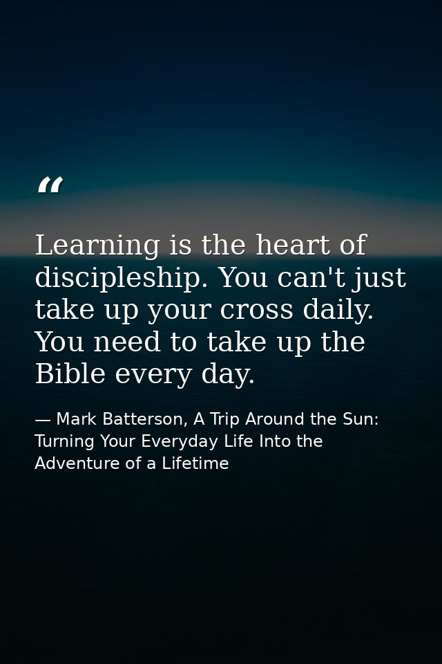 Learning is the heart of discipleship. You can't just take up your cross daily. You need to take up the Bible every day. — Mark Batterson, A Trip Around the Sun: Turning Your Everyday Life Into the Adventure of a Lifetime