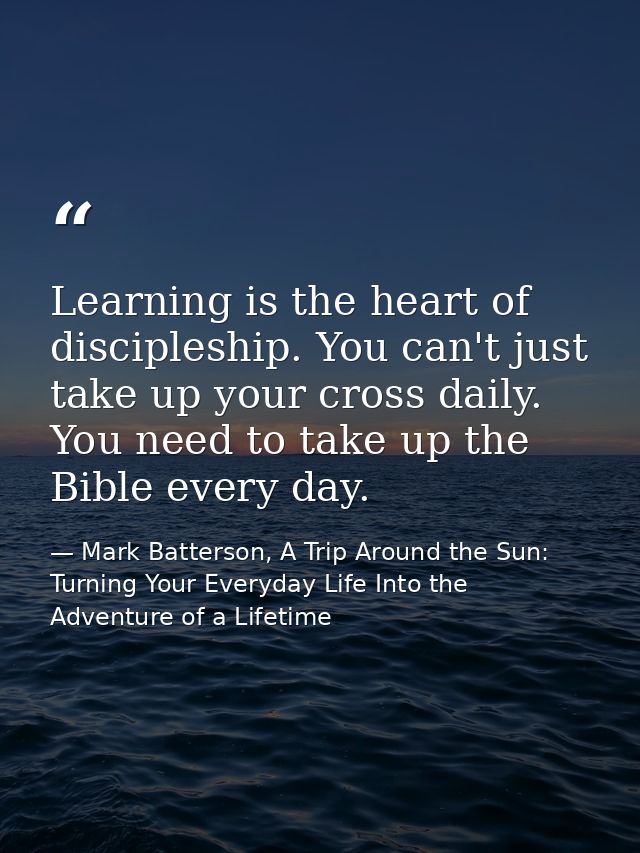 Learning is the heart of discipleship. You can't just take up your cross daily. You need to take up the Bible every day. — Mark Batterson, A Trip Around the Sun: Turning Your Everyday Life Into the Adventure of a Lifetime