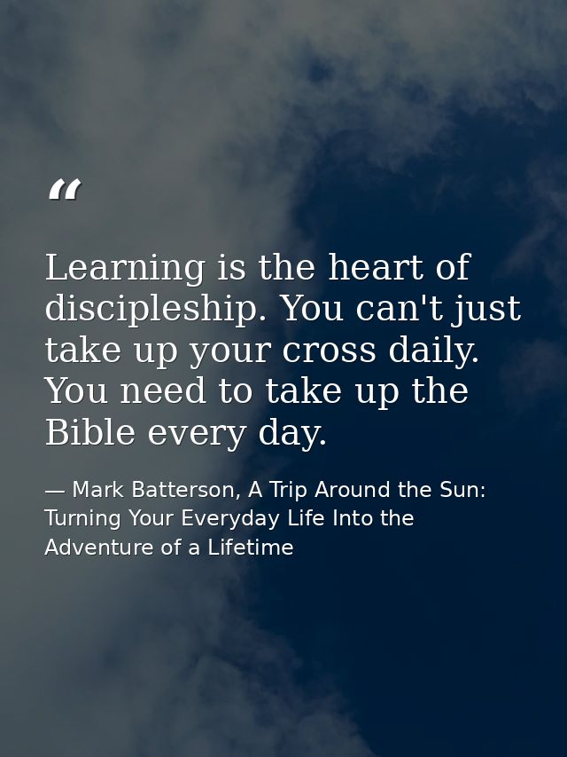 Learning is the heart of discipleship. You can't just take up your cross daily. You need to take up the Bible every day. — Mark Batterson, A Trip Around the Sun: Turning Your Everyday Life Into the Adventure of a Lifetime