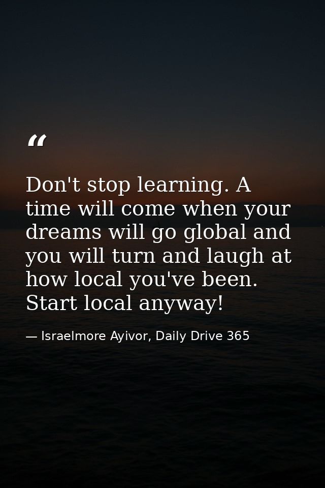 Don't stop learning. A time will come when your dreams will go global and you will turn and laugh at how local you've be — Israelmore Ayivor, Daily Drive 365
