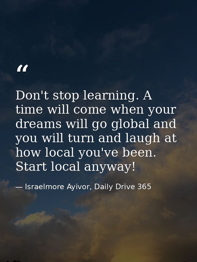 Don't stop learning. A time will come when your dreams will go global and you will turn and laugh at how local you've be — Israelmore Ayivor, Daily Drive 365