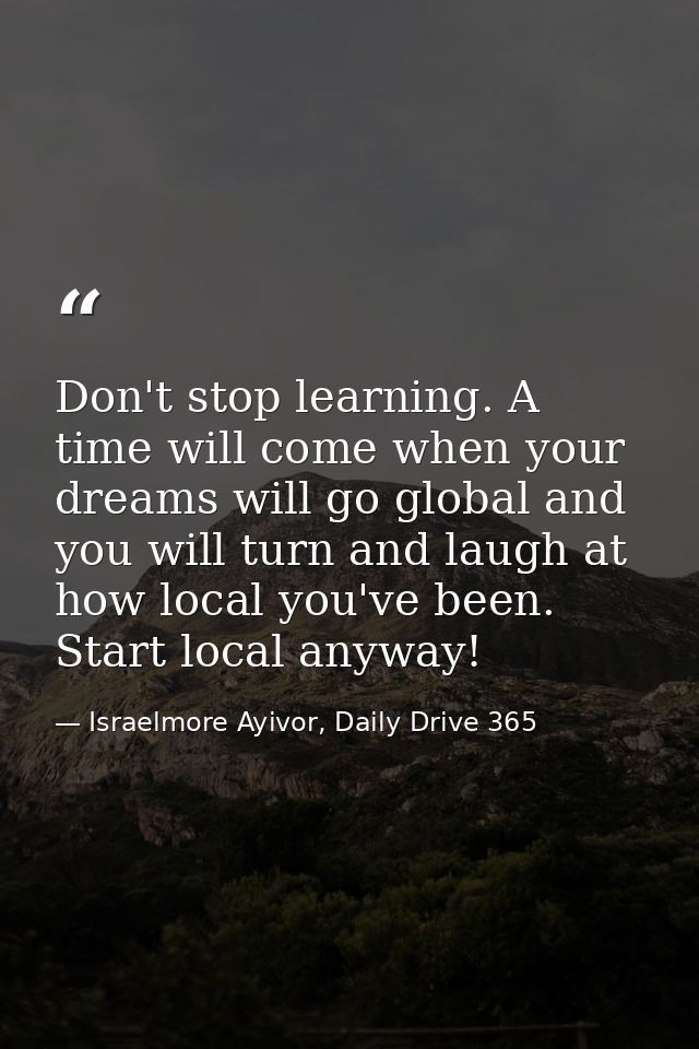 Don't stop learning. A time will come when your dreams will go global and you will turn and laugh at how local you've be — Israelmore Ayivor, Daily Drive 365