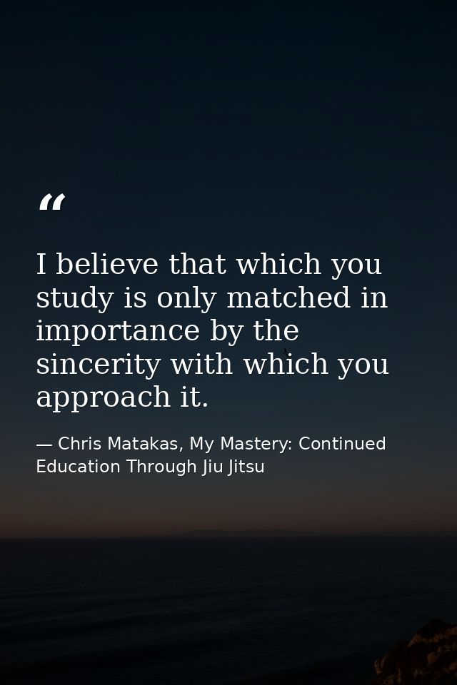 I believe that which you study is only matched in importance by the sincerity with which you approach it. — Chris Matakas, My Mastery: Continued Education Through Jiu Jitsu