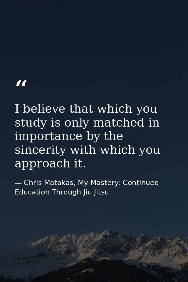 I believe that which you study is only matched in importance by the sincerity with which you approach it. — Chris Matakas, My Mastery: Continued Education Through Jiu Jitsu