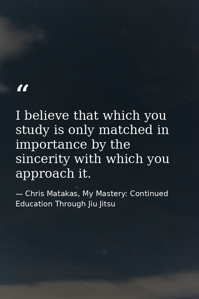 I believe that which you study is only matched in importance by the sincerity with which you approach it. — Chris Matakas, My Mastery: Continued Education Through Jiu Jitsu
