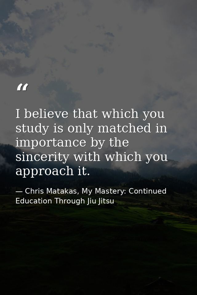 I believe that which you study is only matched in importance by the sincerity with which you approach it. — Chris Matakas, My Mastery: Continued Education Through Jiu Jitsu