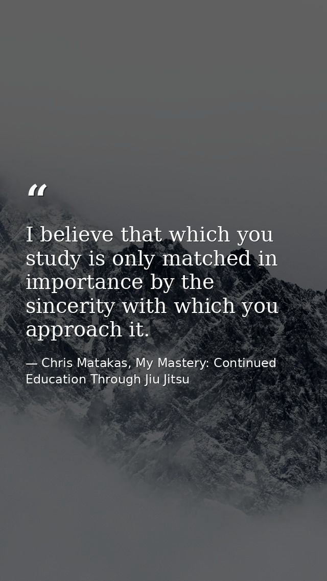 I believe that which you study is only matched in importance by the sincerity with which you approach it. — Chris Matakas, My Mastery: Continued Education Through Jiu Jitsu