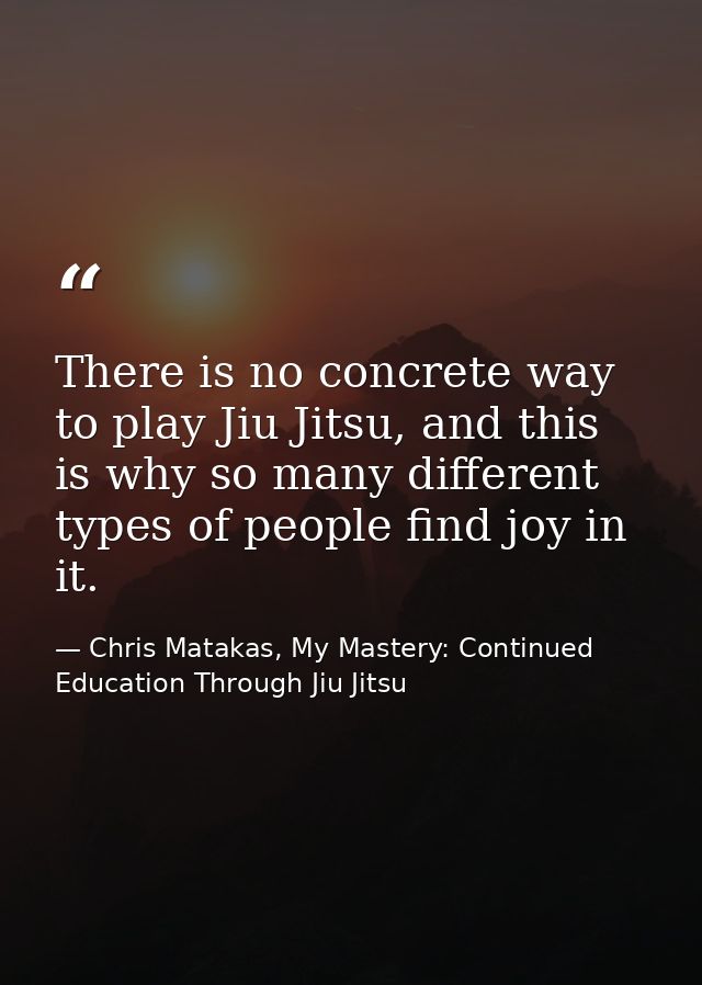 There is no concrete way to play Jiu Jitsu, and this is why so many different types of people find joy in it. — Chris Matakas, My Mastery: Continued Education Through Jiu Jitsu