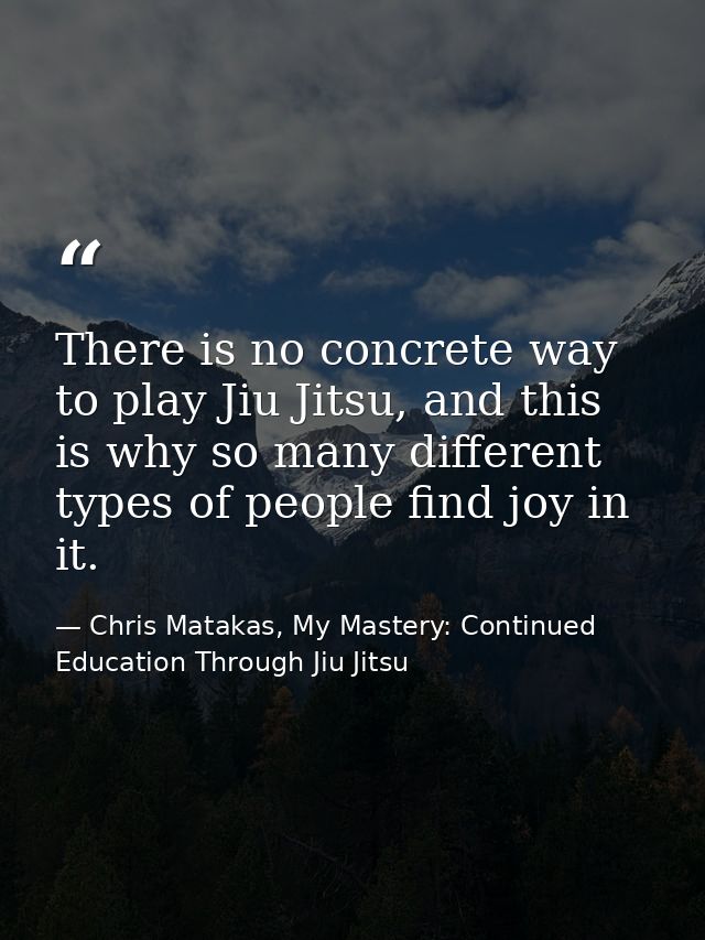 There is no concrete way to play Jiu Jitsu, and this is why so many different types of people find joy in it. — Chris Matakas, My Mastery: Continued Education Through Jiu Jitsu