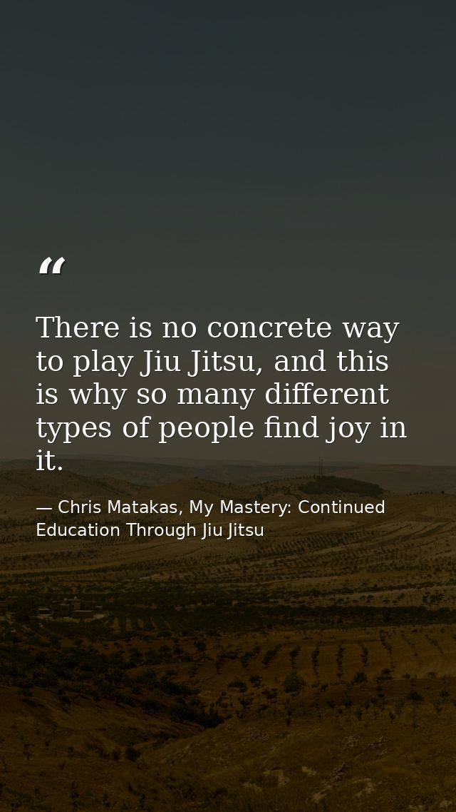 There is no concrete way to play Jiu Jitsu, and this is why so many different types of people find joy in it. — Chris Matakas, My Mastery: Continued Education Through Jiu Jitsu